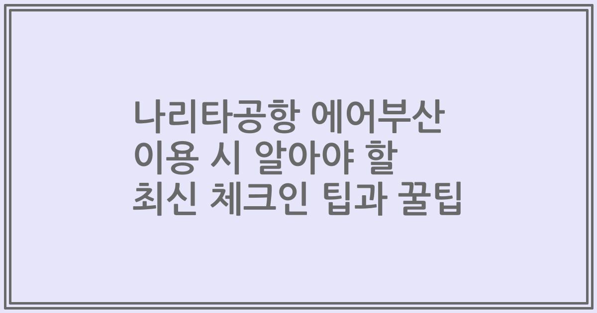 나리타공항 에어부산 이용 시 알아야 할 최신 체크인 팁과 꿀팁