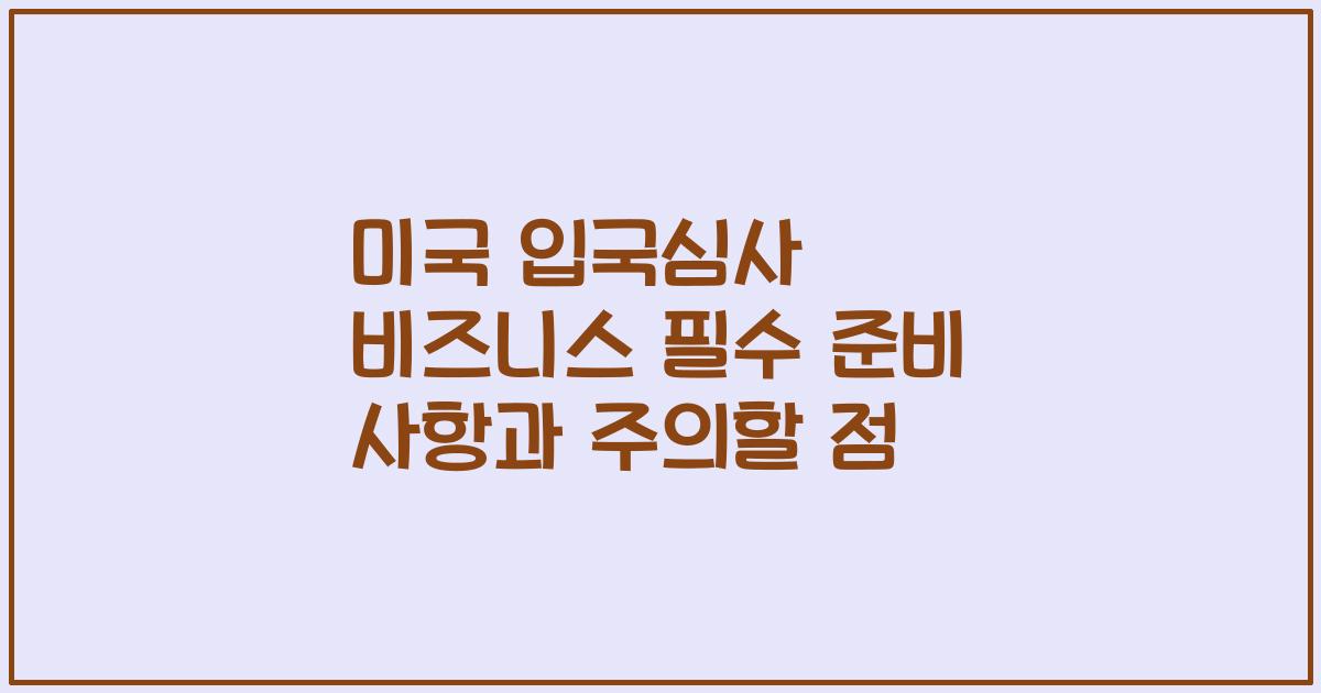 미국 입국심사 비즈니스 필수 준비 사항과 주의할 점